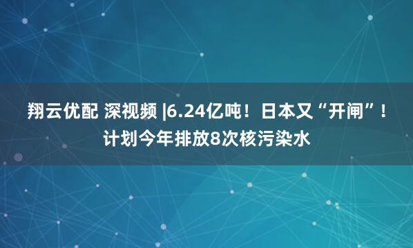 翔云优配 深视频 |6.24亿吨！日本又“开闸”！计划今年排放8次核污染水