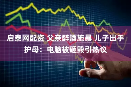 启泰网配资 父亲醉酒施暴 儿子出手护母：电脑被砸毁引热议