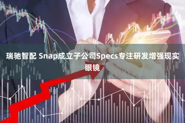 瑞驰智配 Snap成立子公司Specs专注研发增强现实眼镜