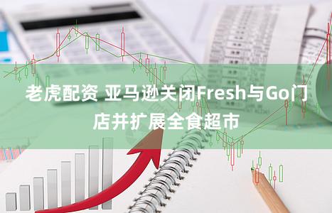 老虎配资 亚马逊关闭Fresh与Go门店并扩展全食超市
