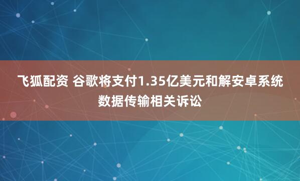 飞狐配资 谷歌将支付1.35亿美元和解安卓系统数据传输相关诉讼