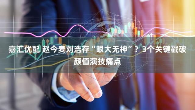 嘉汇优配 赵今麦刘浩存“眼大无神”？3个关键戳破颜值演技痛点