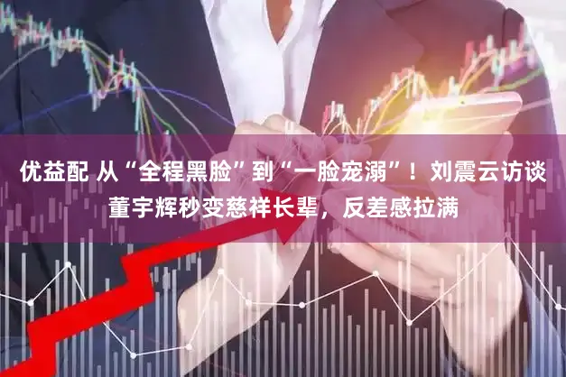 优益配 从“全程黑脸”到“一脸宠溺”！刘震云访谈董宇辉秒变慈祥长辈，反差感拉满