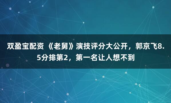 双盈宝配资 《老舅》演技评分大公开，郭京飞8.5分排第2，第一名让人想不到