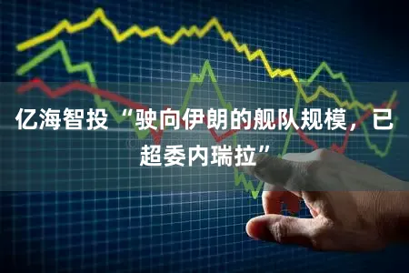 亿海智投 “驶向伊朗的舰队规模，已超委内瑞拉”