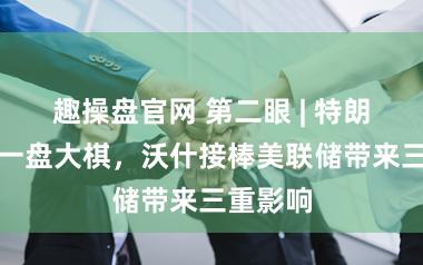趣操盘官网 第二眼 | 特朗普在下一盘大棋,沃什接棒美联储带来三重影响