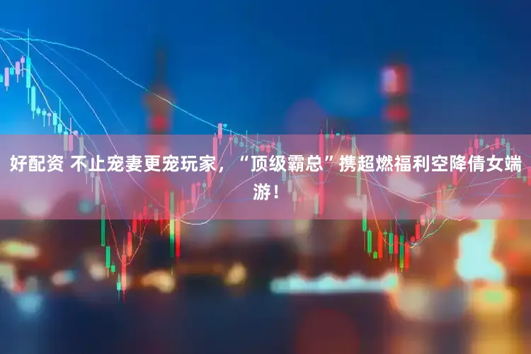 好配资 不止宠妻更宠玩家，“顶级霸总”携超燃福利空降倩女端游！