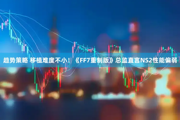 趋势策略 移植难度不小！《FF7重制版》总监直言NS2性能偏弱