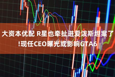 大资本优配 R星也牵扯进爱泼斯坦案了!现任CEO曝光或影响GTA6