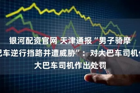 银河配资官网 天津通报“男子骑摩托遇大巴车逆行挡路并遭威胁”：对大巴车司机作出处罚