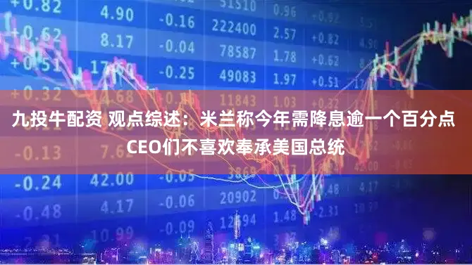 九投牛配资 观点综述：米兰称今年需降息逾一个百分点 CEO们不喜欢奉承美国总统