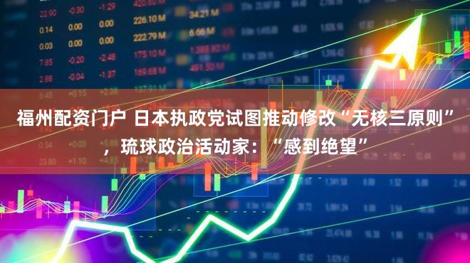 福州配资门户 日本执政党试图推动修改“无核三原则”，琉球政治活动家：“感到绝望”