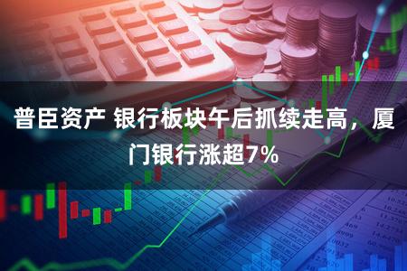 普臣资产 银行板块午后抓续走高，厦门银行涨超7%
