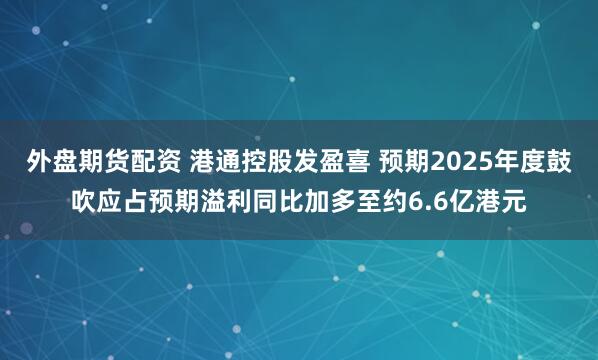 外盘期货配资 港通控股发盈喜 预期2025年度鼓吹应占预期溢利同比加多至约6.6亿港元