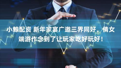 小鲸配资 新年家宴广邀三界同好，倩女端游作念到了让玩家吃好玩好！