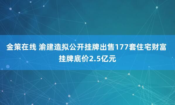 金策在线 渝建造拟公开挂牌出售177套住宅财富 挂牌底价2.5亿元