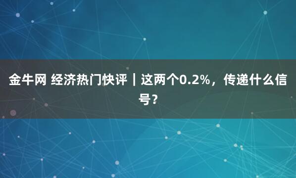金牛网 经济热门快评｜这两个0.2%，传递什么信号？