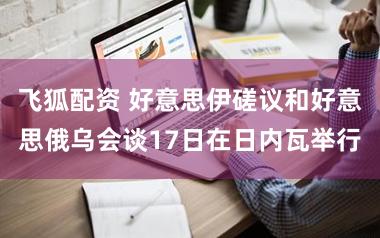 飞狐配资 好意思伊磋议和好意思俄乌会谈17日在日内瓦举行