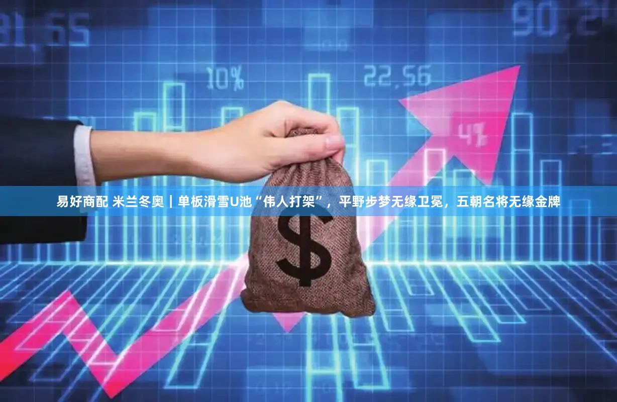 易好商配 米兰冬奥｜单板滑雪U池“伟人打架”，平野步梦无缘卫冕，五朝名将无缘金牌