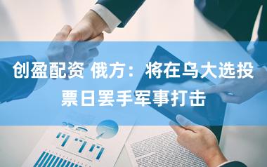 创盈配资 俄方：将在乌大选投票日罢手军事打击