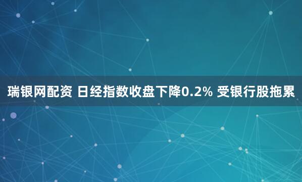 瑞银网配资 日经指数收盘下降0.2% 受银行股拖累