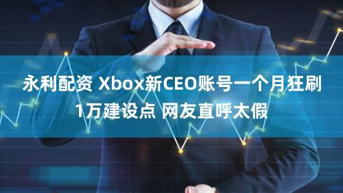 永利配资 Xbox新CEO账号一个月狂刷1万建设点 网友直呼太假