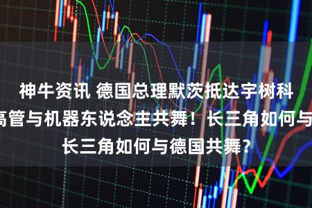 神牛资讯 德国总理默茨抵达宇树科技,德企高管与机器东说念主共舞!长三角如何与德国共舞?