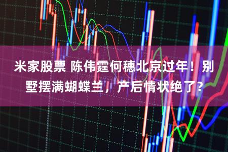 米家股票 陈伟霆何穗北京过年！别墅摆满蝴蝶兰，产后情状绝了？