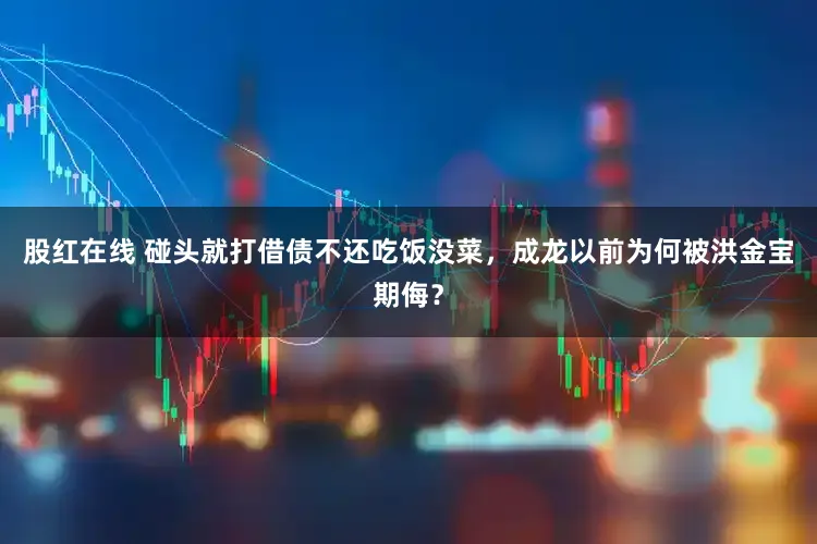 股红在线 碰头就打借债不还吃饭没菜，成龙以前为何被洪金宝期侮？