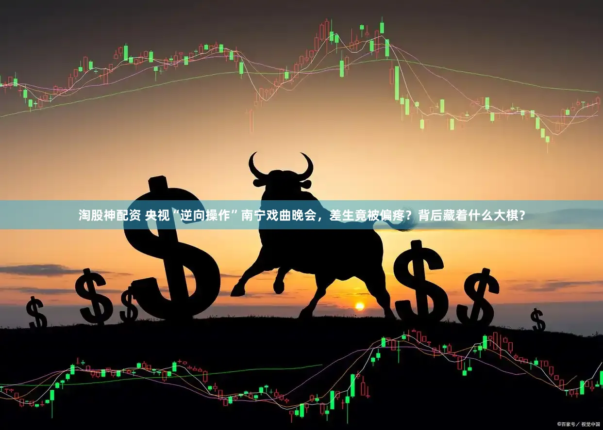 淘股神配资 央视“逆向操作”南宁戏曲晚会，差生竟被偏疼？背后藏着什么大棋？