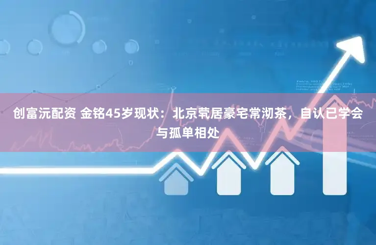 创富沅配资 金铭45岁现状：北京茕居豪宅常沏茶，自认已学会与孤单相处