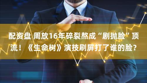 配资盘 周放16年碎裂熬成“剧抛脸”顶流！《生命树》演技刷屏打了谁的脸？