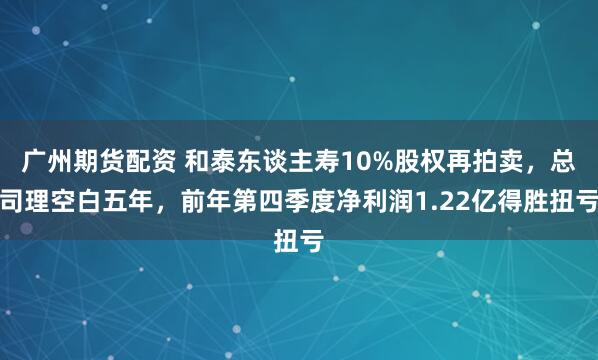 广州期货配资 和泰东谈主寿10%股权再拍卖，总司理空白五年，前年第四季度净利润1.22亿得胜扭亏
