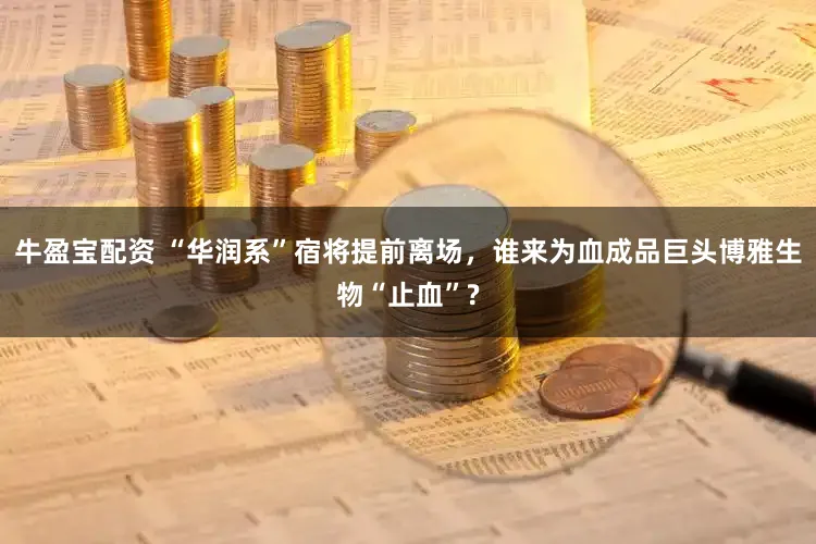 牛盈宝配资 “华润系”宿将提前离场，谁来为血成品巨头博雅生物“止血”?