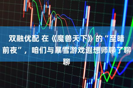 双融优配 在《魔兽天下》的“至暗前夜”，咱们与暴雪游戏遐想师聊了聊