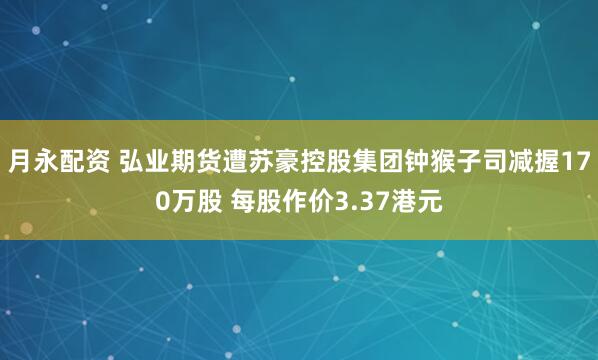 月永配资 弘业期货遭苏豪控股集团钟猴子司减握170万股 每股作价3.37港元
