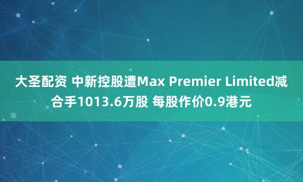 大圣配资 中新控股遭Max Premier Limited减合手1013.6万股 每股作价0.9港元