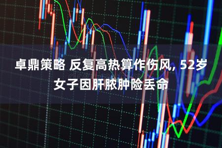 卓鼎策略 反复高热算作伤风, 52岁女子因肝脓肿险丢命