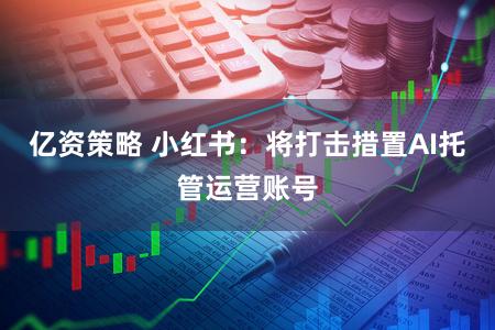 亿资策略 小红书:将打击措置AI托管运营账号