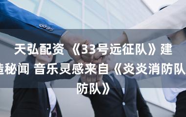 天弘配资 《33号远征队》建造秘闻 音乐灵感来自《炎炎消防队》