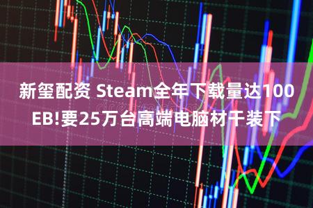 新玺配资 Steam全年下载量达100EB!要25万台高端电脑材干装下