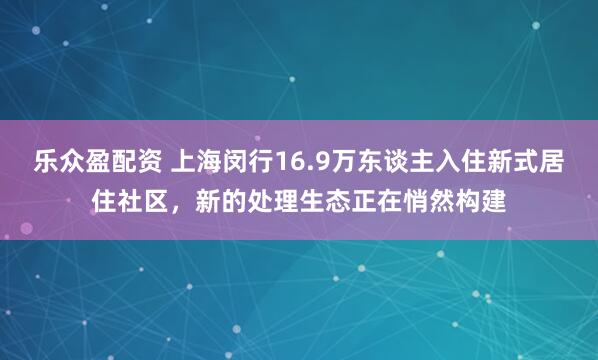 乐众盈配资 上海闵行16.9万东谈主入住新式居住社区,新的处理生态正在悄然构建