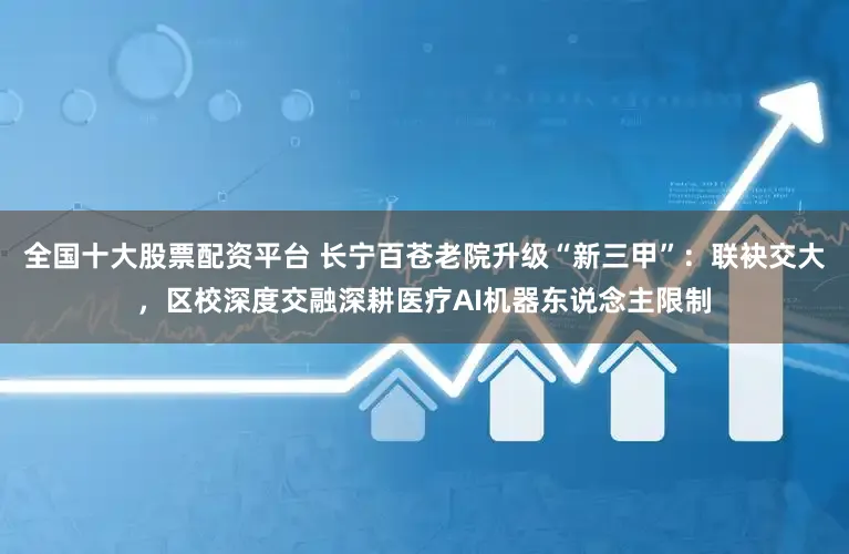 全国十大股票配资平台 长宁百苍老院升级“新三甲”：联袂交大，区校深度交融深耕医疗AI机器东说念主限制