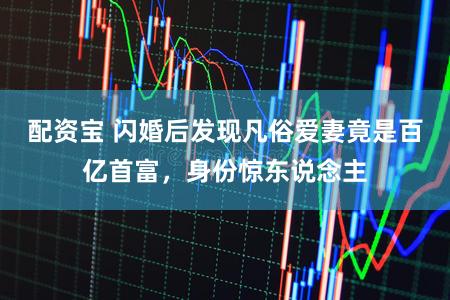 配资宝 闪婚后发现凡俗爱妻竟是百亿首富,身份惊东说念主