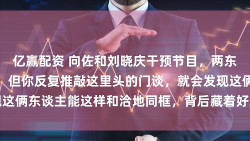 亿赢配资 向佐和刘晓庆干预节目，两东谈主穿着齐是花朵，但你反复推敲这里头的门谈，就会发现这俩东谈主能这样和洽地同框，背后藏着好几层有兴味的计划