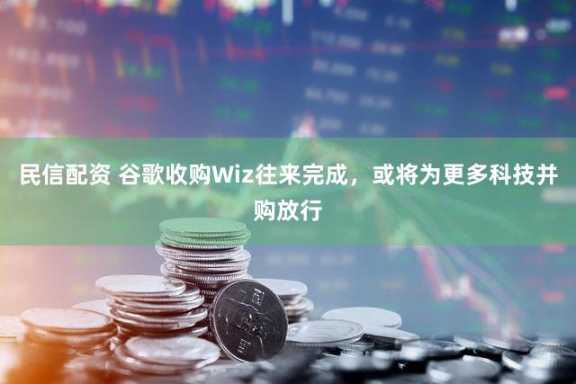 民信配资 谷歌收购Wiz往来完成，或将为更多科技并购放行