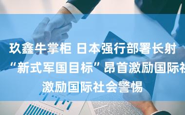 玖鑫牛掌柜 日本强行部署长射程导弹，“新式军国目标”昂首激励国际社会警惕