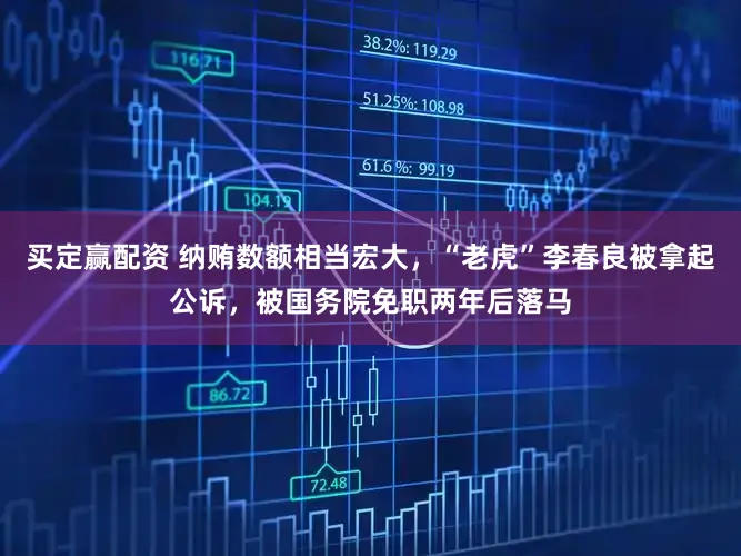 买定赢配资 纳贿数额相当宏大，“老虎”李春良被拿起公诉，被国务院免职两年后落马