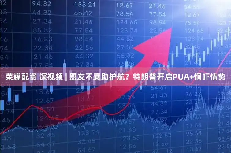 荣耀配资 深视频 | 盟友不襄助护航？特朗普开启PUA+恫吓情势