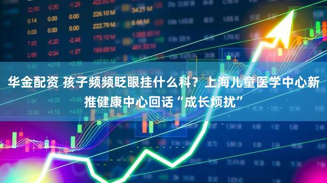 华金配资 孩子频频眨眼挂什么科？上海儿童医学中心新推健康中心回话“成长烦扰”